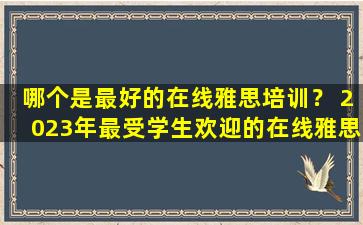 哪个是最好的在线雅思培训？ 2023年最受学生欢迎的在线雅思培训机构盘点